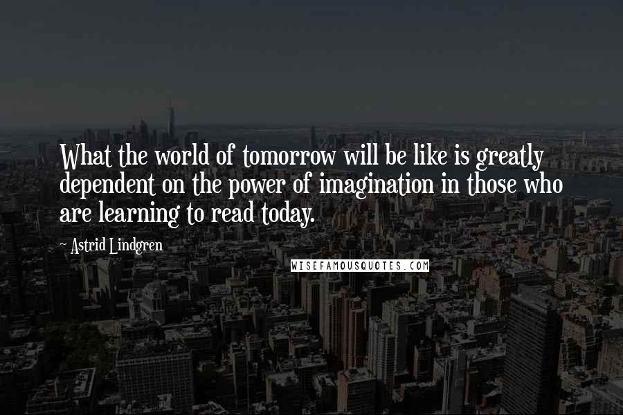 Astrid Lindgren Quotes: What the world of tomorrow will be like is greatly dependent on the power of imagination in those who are learning to read today.