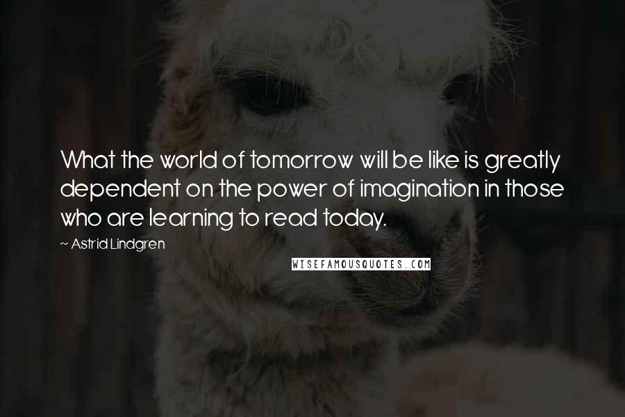 Astrid Lindgren Quotes: What the world of tomorrow will be like is greatly dependent on the power of imagination in those who are learning to read today.