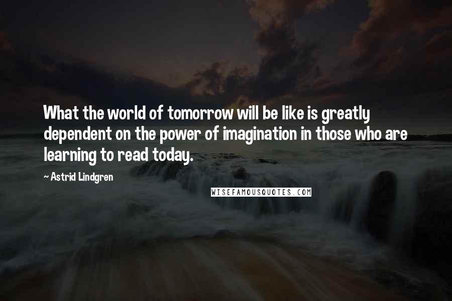 Astrid Lindgren Quotes: What the world of tomorrow will be like is greatly dependent on the power of imagination in those who are learning to read today.