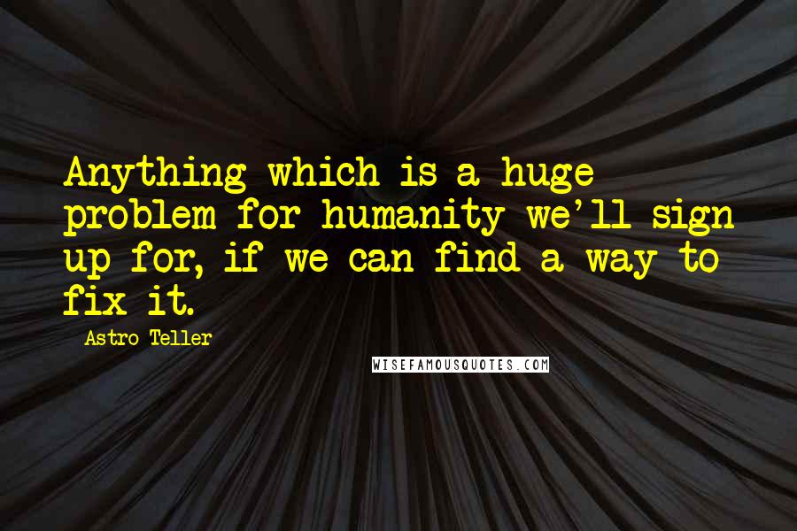 Astro Teller Quotes: Anything which is a huge problem for humanity we'll sign up for, if we can find a way to fix it.