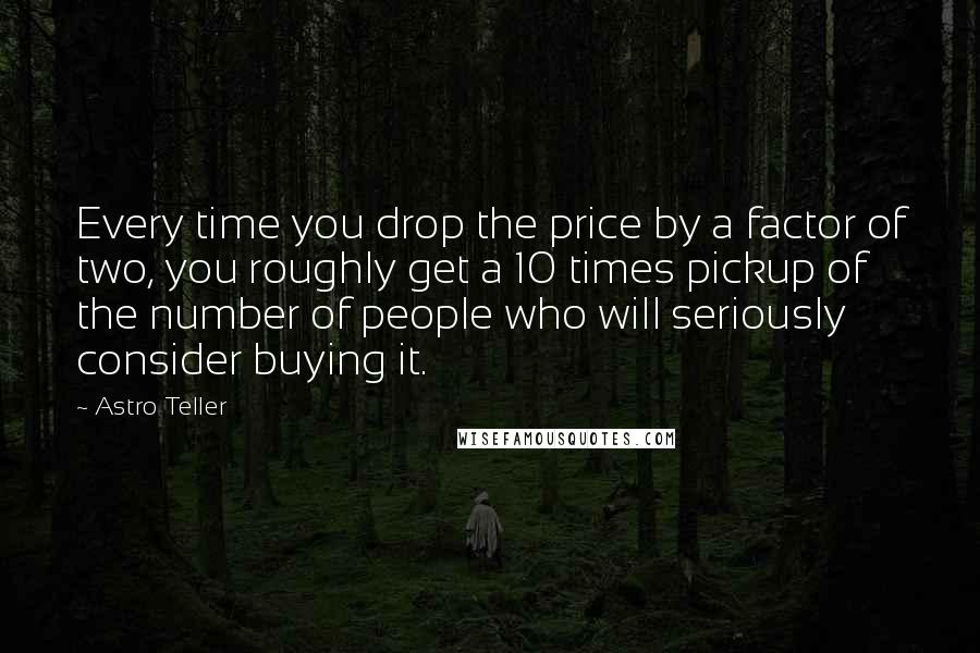 Astro Teller Quotes: Every time you drop the price by a factor of two, you roughly get a 10 times pickup of the number of people who will seriously consider buying it.