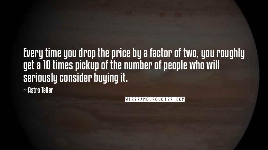 Astro Teller Quotes: Every time you drop the price by a factor of two, you roughly get a 10 times pickup of the number of people who will seriously consider buying it.