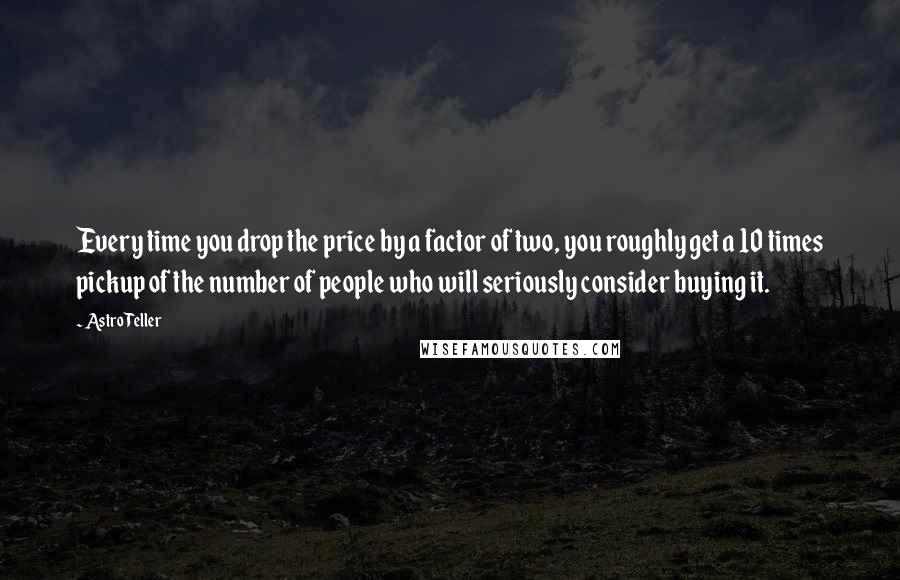 Astro Teller Quotes: Every time you drop the price by a factor of two, you roughly get a 10 times pickup of the number of people who will seriously consider buying it.