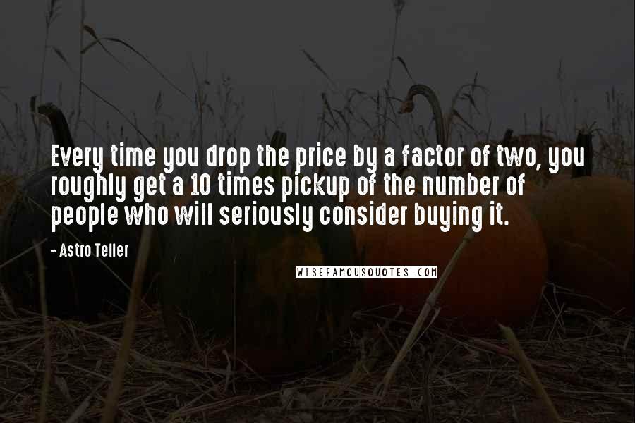 Astro Teller Quotes: Every time you drop the price by a factor of two, you roughly get a 10 times pickup of the number of people who will seriously consider buying it.