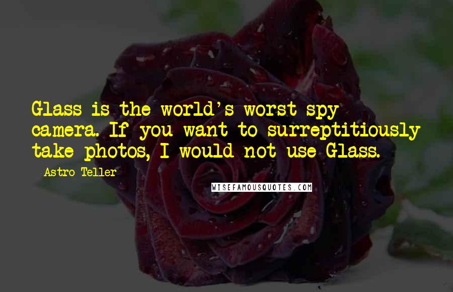 Astro Teller Quotes: Glass is the world's worst spy camera. If you want to surreptitiously take photos, I would not use Glass.