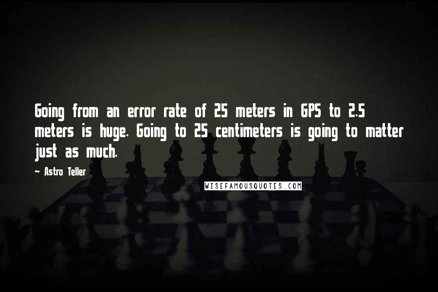 Astro Teller Quotes: Going from an error rate of 25 meters in GPS to 2.5 meters is huge. Going to 25 centimeters is going to matter just as much.