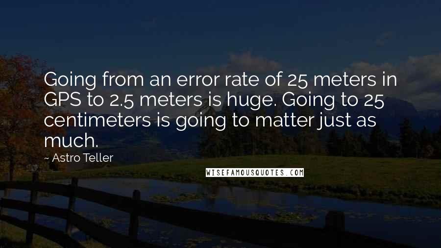 Astro Teller Quotes: Going from an error rate of 25 meters in GPS to 2.5 meters is huge. Going to 25 centimeters is going to matter just as much.