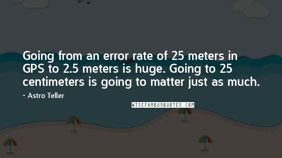 Astro Teller Quotes: Going from an error rate of 25 meters in GPS to 2.5 meters is huge. Going to 25 centimeters is going to matter just as much.