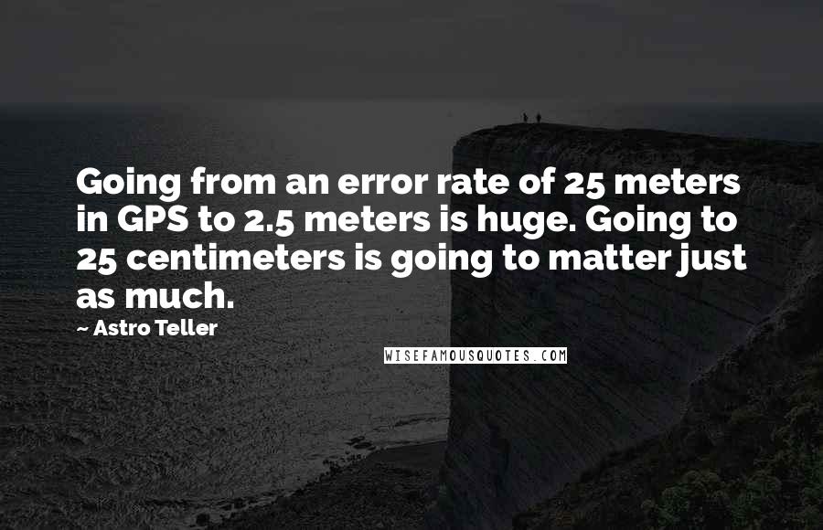 Astro Teller Quotes: Going from an error rate of 25 meters in GPS to 2.5 meters is huge. Going to 25 centimeters is going to matter just as much.