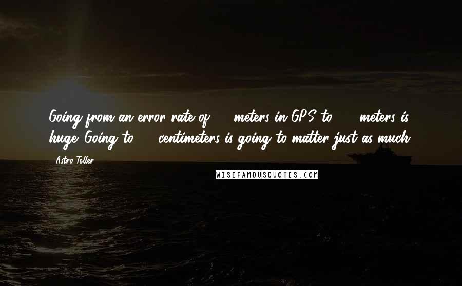 Astro Teller Quotes: Going from an error rate of 25 meters in GPS to 2.5 meters is huge. Going to 25 centimeters is going to matter just as much.