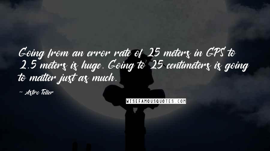 Astro Teller Quotes: Going from an error rate of 25 meters in GPS to 2.5 meters is huge. Going to 25 centimeters is going to matter just as much.