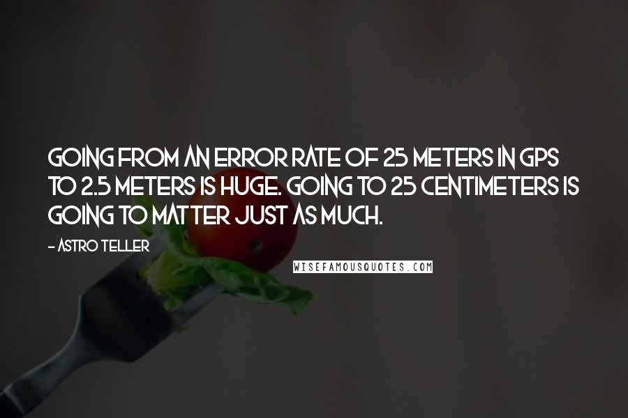 Astro Teller Quotes: Going from an error rate of 25 meters in GPS to 2.5 meters is huge. Going to 25 centimeters is going to matter just as much.