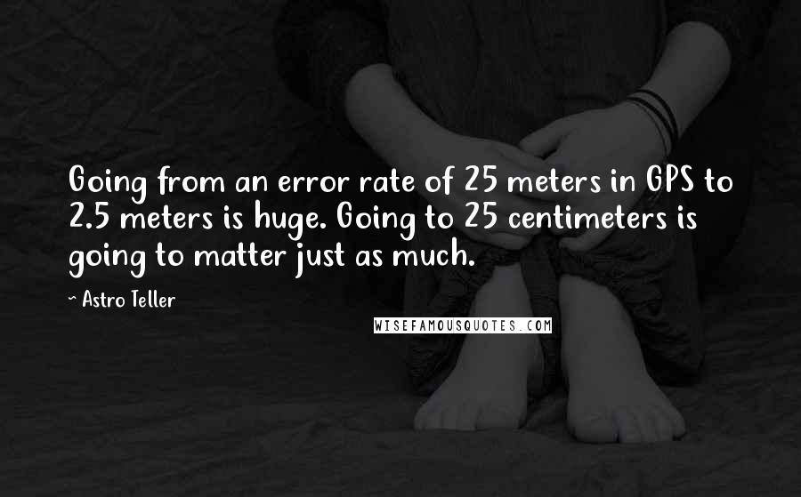 Astro Teller Quotes: Going from an error rate of 25 meters in GPS to 2.5 meters is huge. Going to 25 centimeters is going to matter just as much.