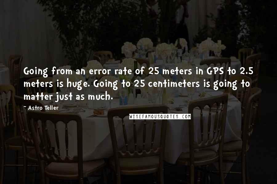 Astro Teller Quotes: Going from an error rate of 25 meters in GPS to 2.5 meters is huge. Going to 25 centimeters is going to matter just as much.