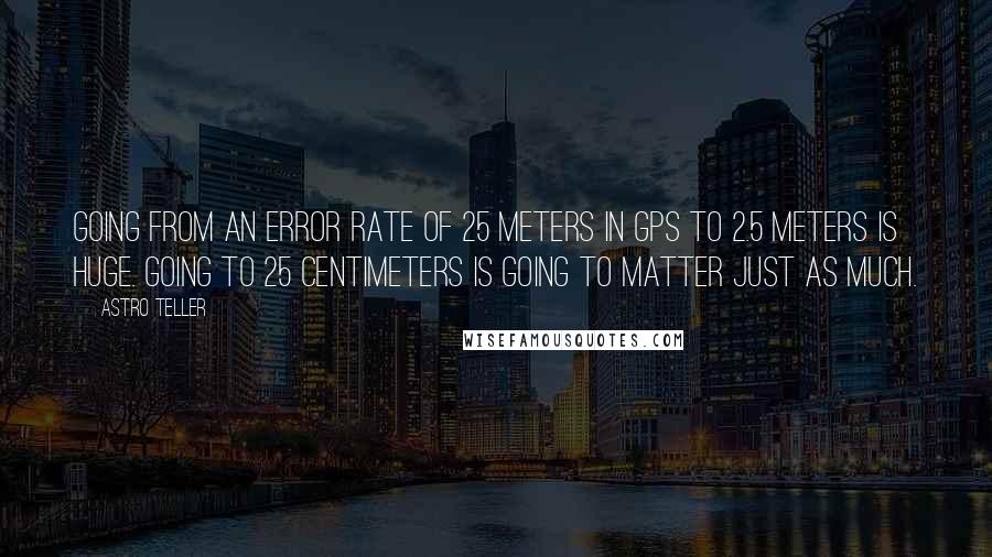 Astro Teller Quotes: Going from an error rate of 25 meters in GPS to 2.5 meters is huge. Going to 25 centimeters is going to matter just as much.