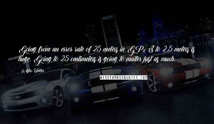 Astro Teller Quotes: Going from an error rate of 25 meters in GPS to 2.5 meters is huge. Going to 25 centimeters is going to matter just as much.