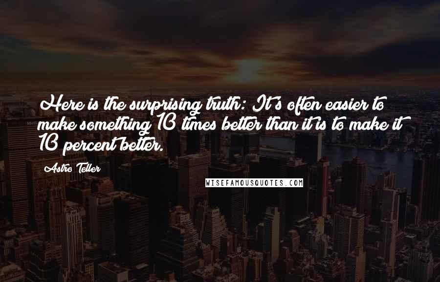 Astro Teller Quotes: Here is the surprising truth: It's often easier to make something 10 times better than it is to make it 10 percent better.