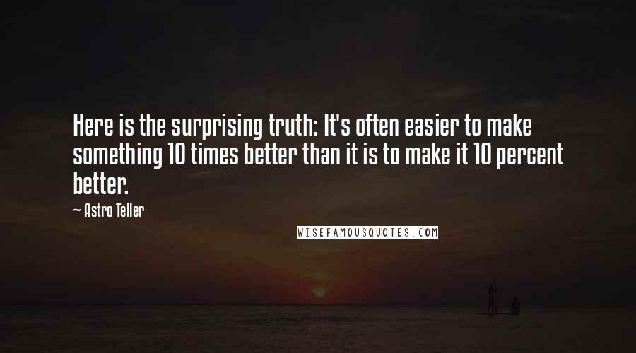 Astro Teller Quotes: Here is the surprising truth: It's often easier to make something 10 times better than it is to make it 10 percent better.