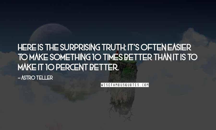 Astro Teller Quotes: Here is the surprising truth: It's often easier to make something 10 times better than it is to make it 10 percent better.