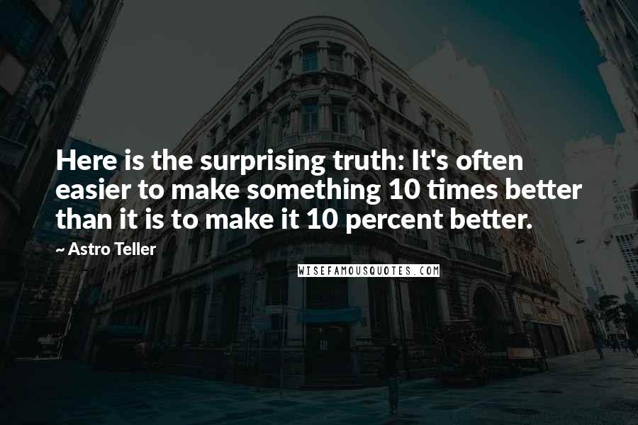 Astro Teller Quotes: Here is the surprising truth: It's often easier to make something 10 times better than it is to make it 10 percent better.