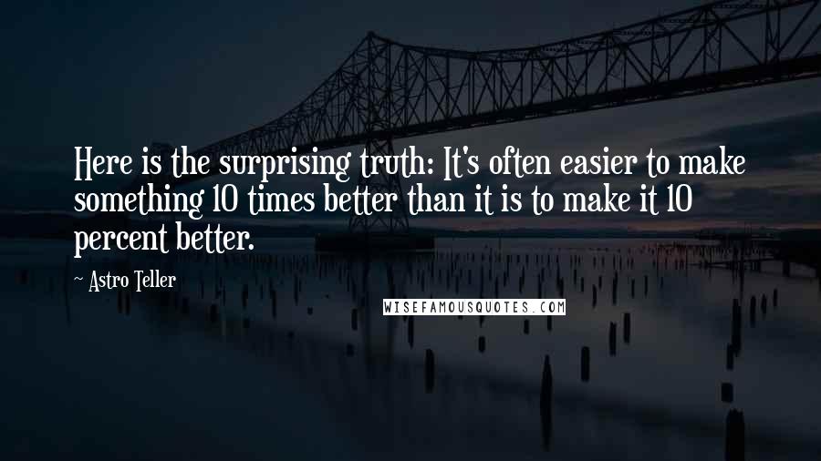 Astro Teller Quotes: Here is the surprising truth: It's often easier to make something 10 times better than it is to make it 10 percent better.