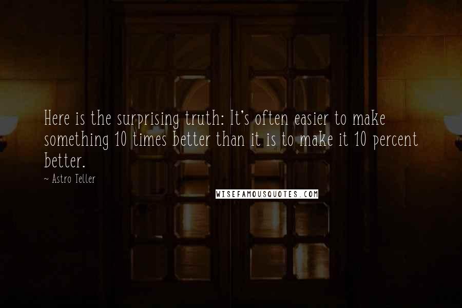 Astro Teller Quotes: Here is the surprising truth: It's often easier to make something 10 times better than it is to make it 10 percent better.