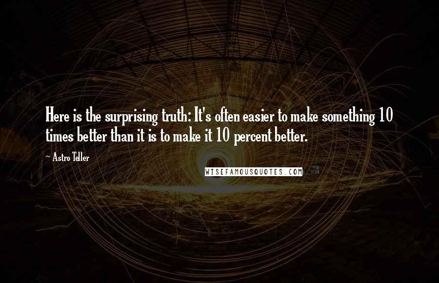 Astro Teller Quotes: Here is the surprising truth: It's often easier to make something 10 times better than it is to make it 10 percent better.