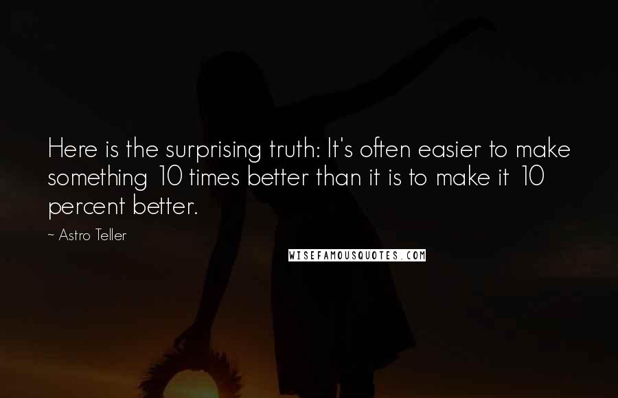 Astro Teller Quotes: Here is the surprising truth: It's often easier to make something 10 times better than it is to make it 10 percent better.