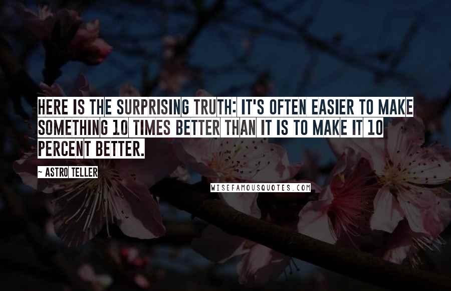 Astro Teller Quotes: Here is the surprising truth: It's often easier to make something 10 times better than it is to make it 10 percent better.