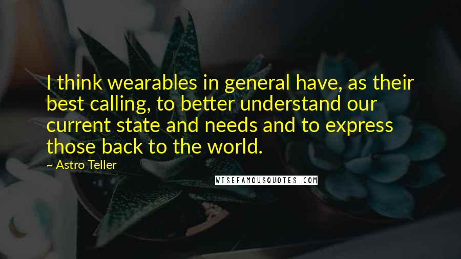 Astro Teller Quotes: I think wearables in general have, as their best calling, to better understand our current state and needs and to express those back to the world.