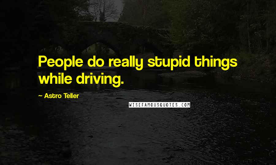 Astro Teller Quotes: People do really stupid things while driving.