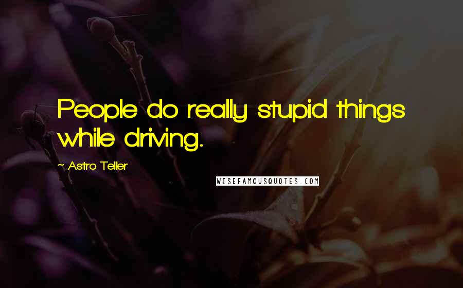 Astro Teller Quotes: People do really stupid things while driving.