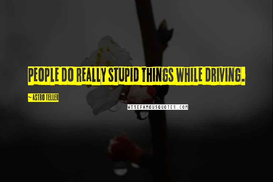 Astro Teller Quotes: People do really stupid things while driving.