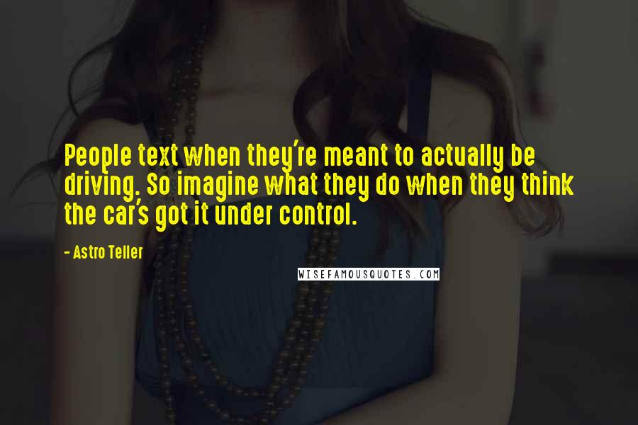 Astro Teller Quotes: People text when they're meant to actually be driving. So imagine what they do when they think the car's got it under control.