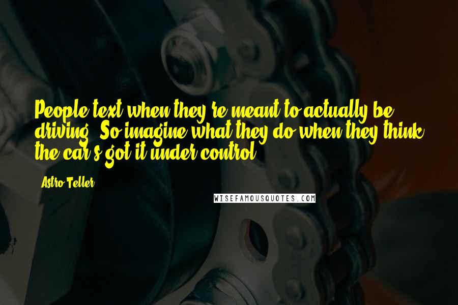 Astro Teller Quotes: People text when they're meant to actually be driving. So imagine what they do when they think the car's got it under control.