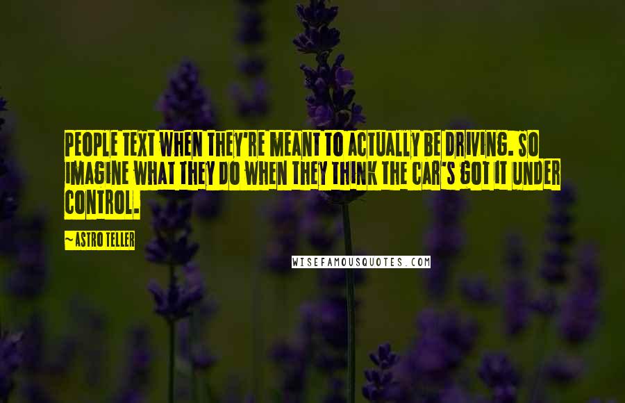 Astro Teller Quotes: People text when they're meant to actually be driving. So imagine what they do when they think the car's got it under control.