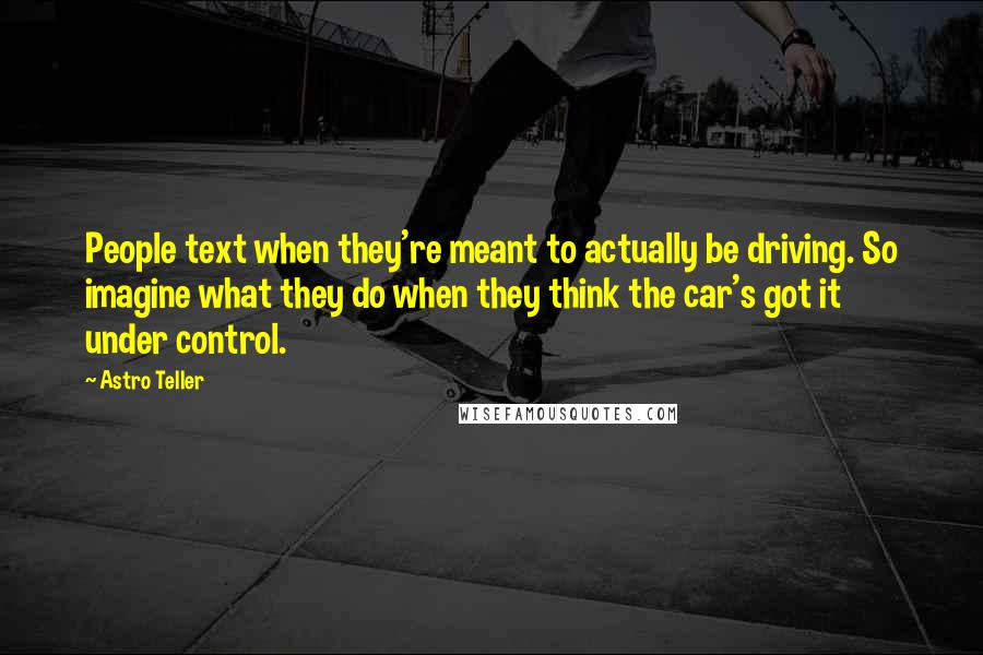 Astro Teller Quotes: People text when they're meant to actually be driving. So imagine what they do when they think the car's got it under control.