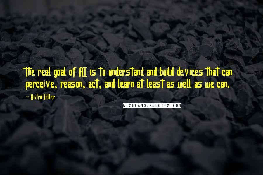 Astro Teller Quotes: The real goal of AI is to understand and build devices that can perceive, reason, act, and learn at least as well as we can.