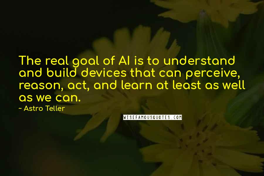 Astro Teller Quotes: The real goal of AI is to understand and build devices that can perceive, reason, act, and learn at least as well as we can.