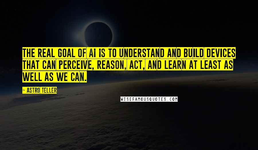 Astro Teller Quotes: The real goal of AI is to understand and build devices that can perceive, reason, act, and learn at least as well as we can.