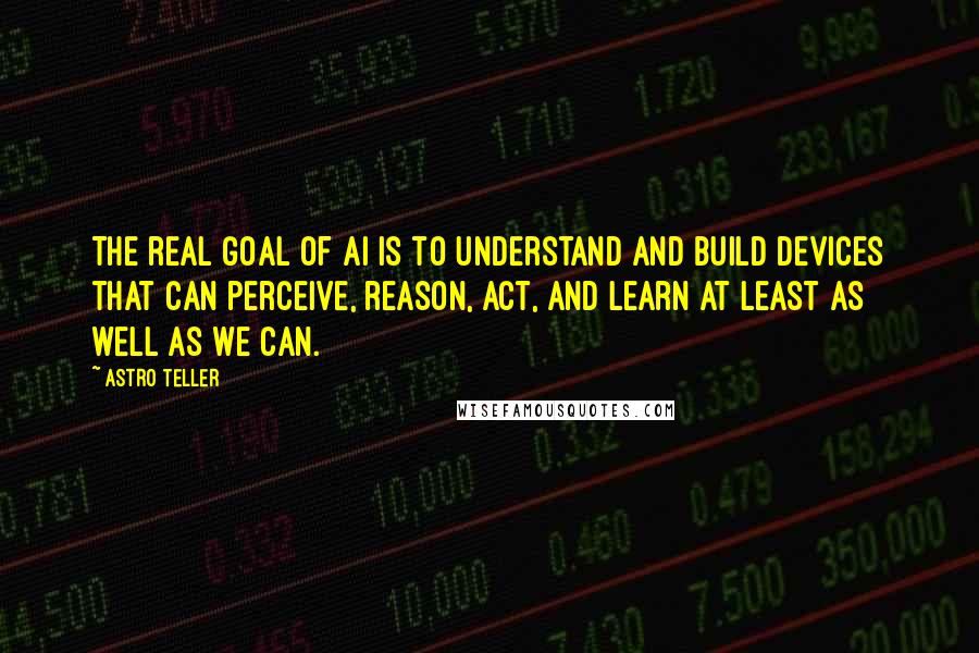 Astro Teller Quotes: The real goal of AI is to understand and build devices that can perceive, reason, act, and learn at least as well as we can.