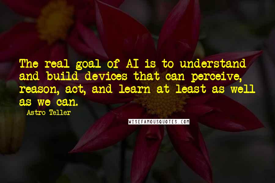 Astro Teller Quotes: The real goal of AI is to understand and build devices that can perceive, reason, act, and learn at least as well as we can.