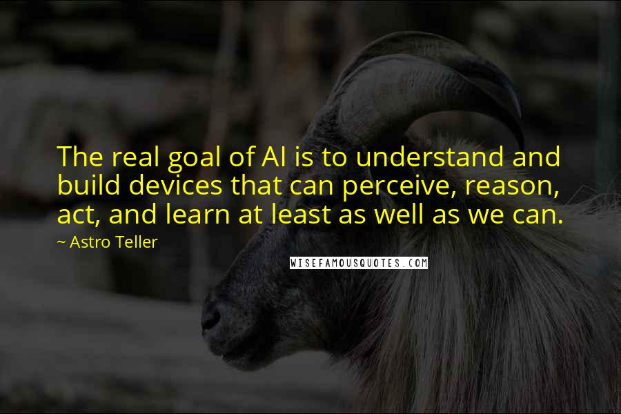 Astro Teller Quotes: The real goal of AI is to understand and build devices that can perceive, reason, act, and learn at least as well as we can.