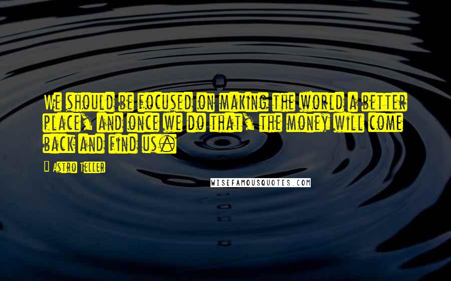 Astro Teller Quotes: We should be focused on making the world a better place, and once we do that, the money will come back and find us.