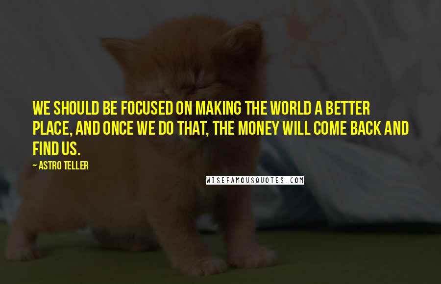 Astro Teller Quotes: We should be focused on making the world a better place, and once we do that, the money will come back and find us.