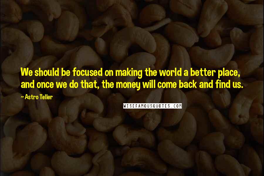 Astro Teller Quotes: We should be focused on making the world a better place, and once we do that, the money will come back and find us.