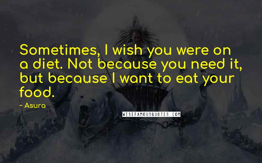 Asura Quotes: Sometimes, I wish you were on a diet. Not because you need it, but because I want to eat your food.