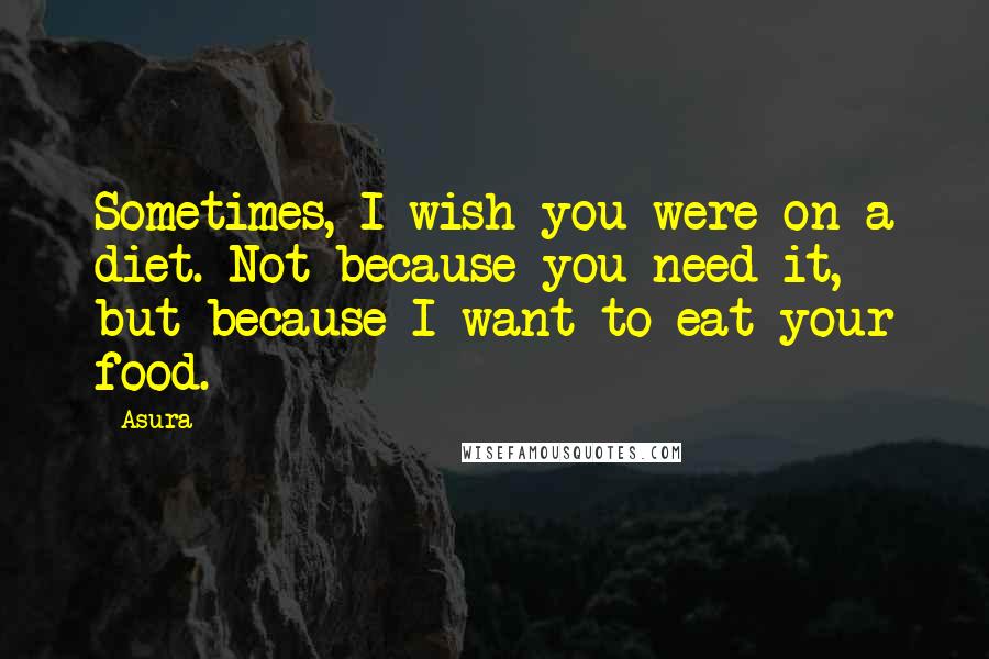 Asura Quotes: Sometimes, I wish you were on a diet. Not because you need it, but because I want to eat your food.