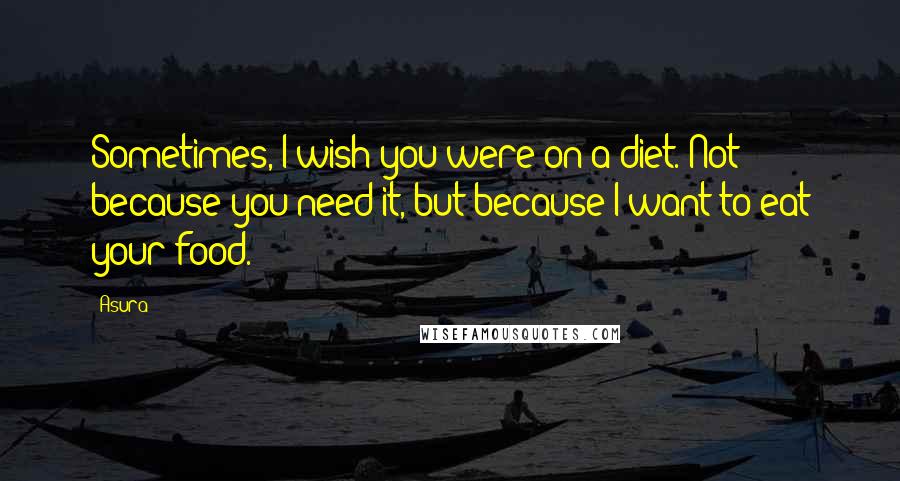 Asura Quotes: Sometimes, I wish you were on a diet. Not because you need it, but because I want to eat your food.