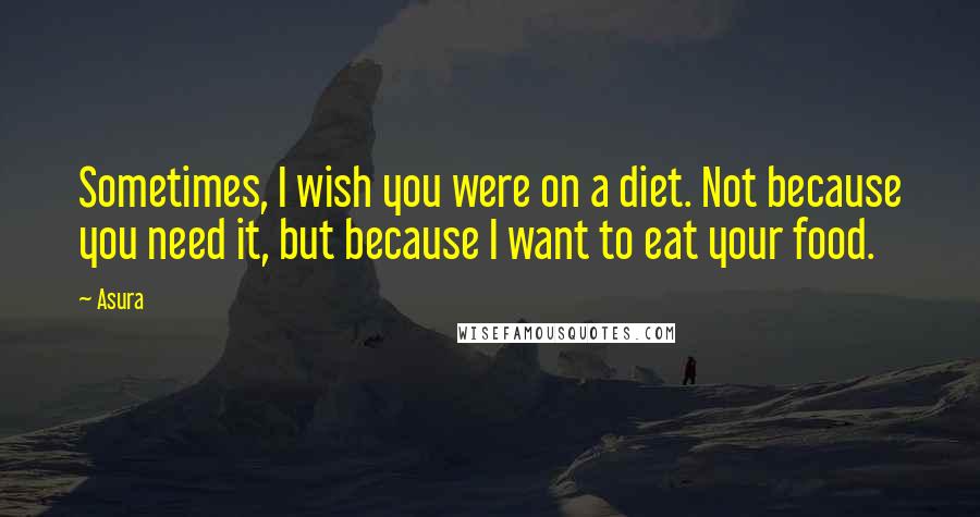 Asura Quotes: Sometimes, I wish you were on a diet. Not because you need it, but because I want to eat your food.